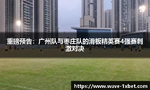 重磅预告：广州队与枣庄队的滑板精英赛4强赛刺激对决